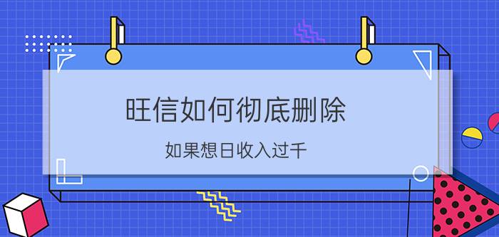 旺信如何彻底删除 如果想日收入过千，有什么好的建议？